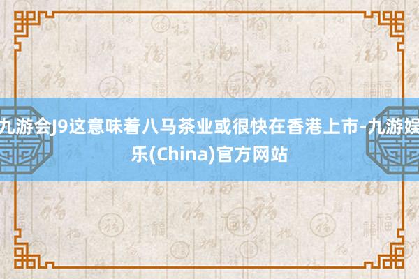 九游会J9这意味着八马茶业或很快在香港上市-九游娱乐(China)官方网站