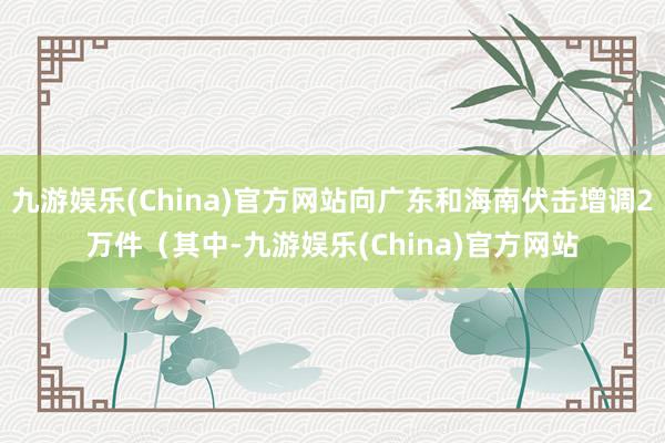 九游娱乐(China)官方网站向广东和海南伏击增调2万件(其中-九游娱乐(China)官方网站