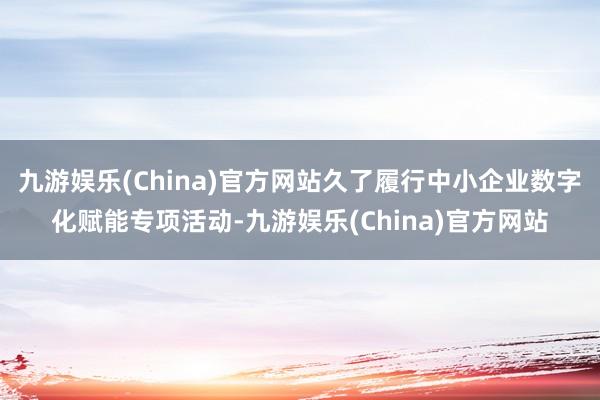 九游娱乐(China)官方网站久了履行中小企业数字化赋能专项活动-九游娱乐(China)官方网站
