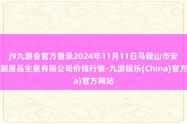 j9九游会官方登录2024年11月11日马鞍山市安民农副居品生意有限公司价钱行情-九游娱乐(China)官方网站