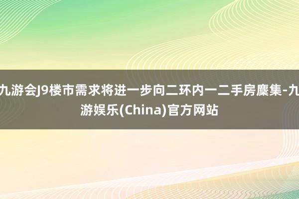 九游会J9楼市需求将进一步向二环内一二手房麇集-九游娱乐(China)官方网站