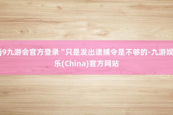 j9九游会官方登录“只是发出逮捕令是不够的-九游娱乐(China)官方网站