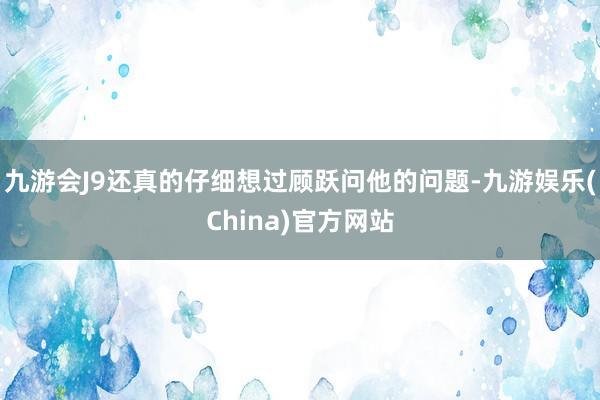 九游会J9还真的仔细想过顾跃问他的问题-九游娱乐(China)官方网站