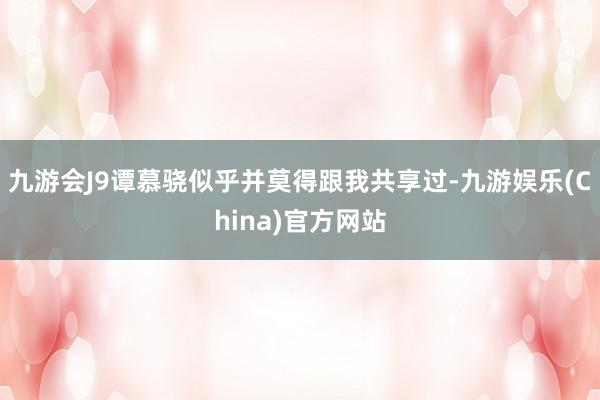 九游会J9谭慕骁似乎并莫得跟我共享过-九游娱乐(China)官方网站