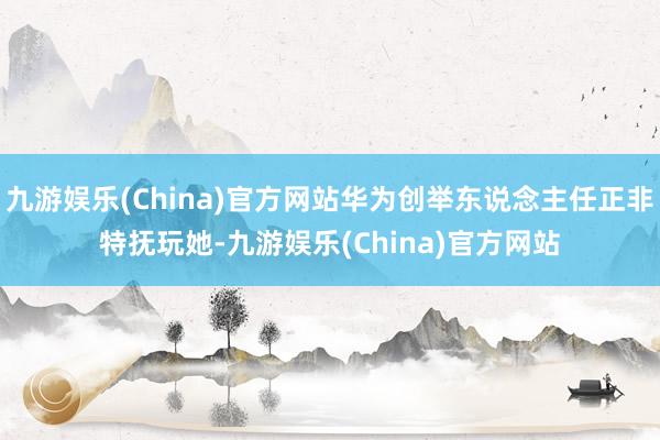 九游娱乐(China)官方网站华为创举东说念主任正非特抚玩她-九游娱乐(China)官方网站