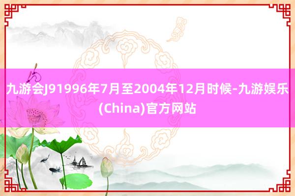 九游会J9　　1996年7月至2004年12月时候-九游娱乐(China)官方网站