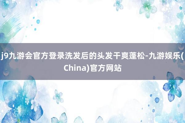 j9九游会官方登录洗发后的头发干爽蓬松-九游娱乐(China)官方网站