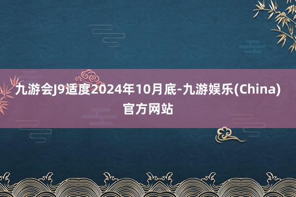 九游会J9适度2024年10月底-九游娱乐(China)官方网站