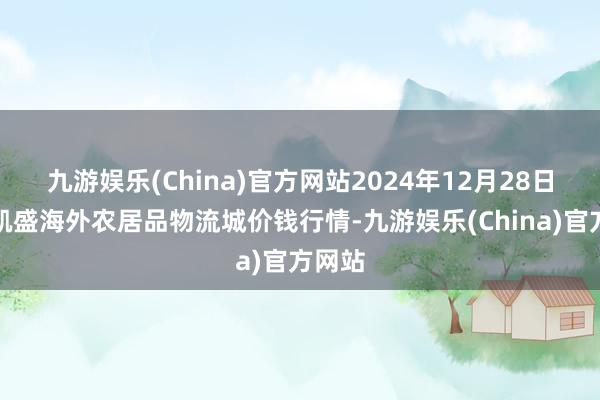 九游娱乐(China)官方网站2024年12月28日山东凯盛海外农居品物流城价钱行情-九游娱乐(China)官方网站