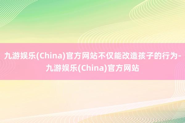 九游娱乐(China)官方网站不仅能改造孩子的行为-九游娱乐(China)官方网站