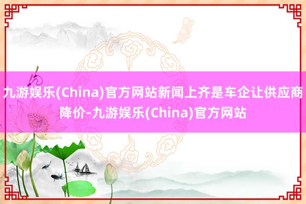九游娱乐(China)官方网站新闻上齐是车企让供应商降价-九游娱乐(China)官方网站