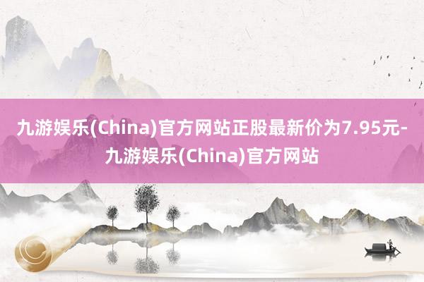 九游娱乐(China)官方网站正股最新价为7.95元-九游娱乐(China)官方网站