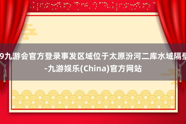 j9九游会官方登录事发区域位于太原汾河二库水域隔壁-九游娱乐(China)官方网站
