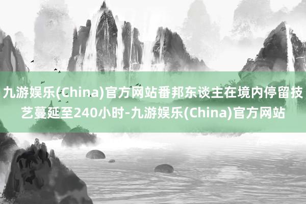 九游娱乐(China)官方网站番邦东谈主在境内停留技艺蔓延至240小时-九游娱乐(China)官方网站