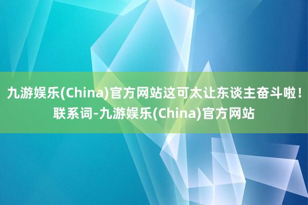 九游娱乐(China)官方网站这可太让东谈主奋斗啦！联系词-九游娱乐(China)官方网站