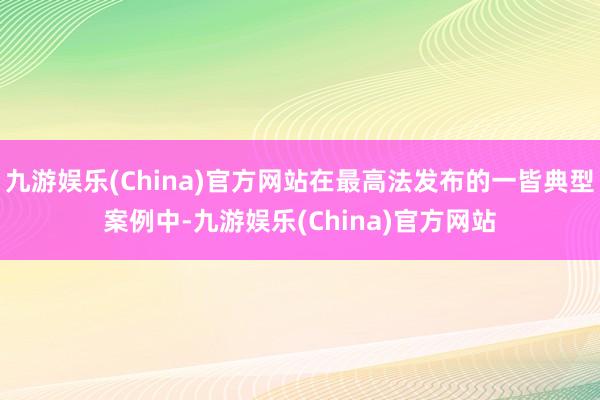 九游娱乐(China)官方网站在最高法发布的一皆典型案例中-九游娱乐(China)官方网站