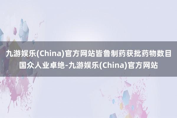 九游娱乐(China)官方网站皆鲁制药获批药物数目国众人业卓绝-九游娱乐(China)官方网站