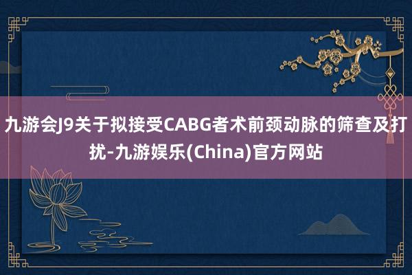 九游会J9关于拟接受CABG者术前颈动脉的筛查及打扰-九游娱乐(China)官方网站