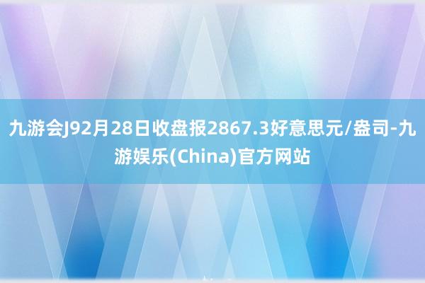 九游会J92月28日收盘报2867.3好意思元/盎司-九游娱乐(China)官方网站