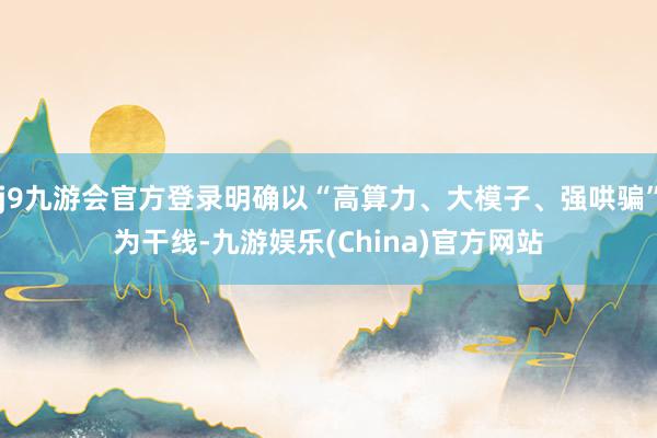 j9九游会官方登录明确以“高算力、大模子、强哄骗”为干线-九游娱乐(China)官方网站