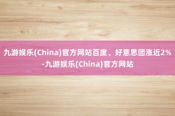 九游娱乐(China)官方网站百度、好意思团涨近2%-九游娱乐(China)官方网站