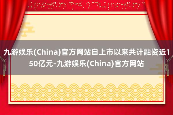 九游娱乐(China)官方网站自上市以来共计融资近150亿元-九游娱乐(China)官方网站