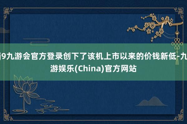 j9九游会官方登录创下了该机上市以来的价钱新低-九游娱乐(China)官方网站