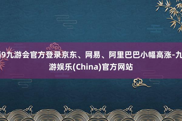 j9九游会官方登录京东、网易、阿里巴巴小幅高涨-九游娱乐(China)官方网站