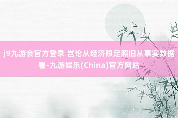 j9九游会官方登录 　　岂论从经济限定照旧从事实数据看-九游娱乐(China)官方网站