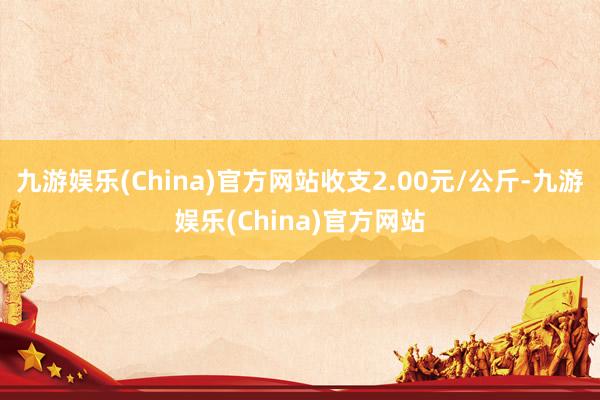 九游娱乐(China)官方网站收支2.00元/公斤-九游娱乐(China)官方网站