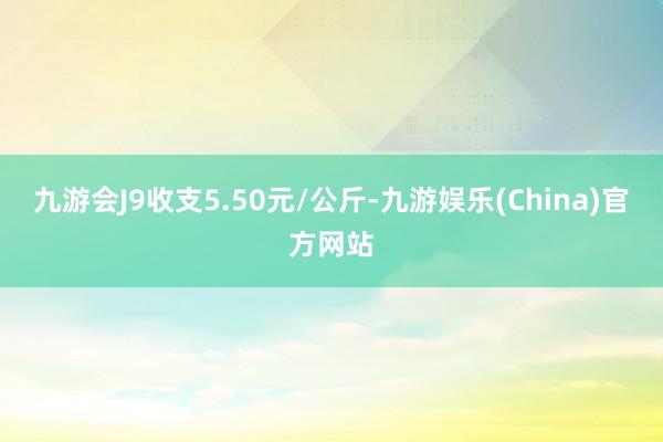 九游会J9收支5.50元/公斤-九游娱乐(China)官方网站