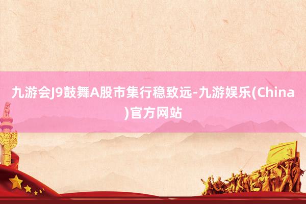 九游会J9鼓舞A股市集行稳致远-九游娱乐(China)官方网站
