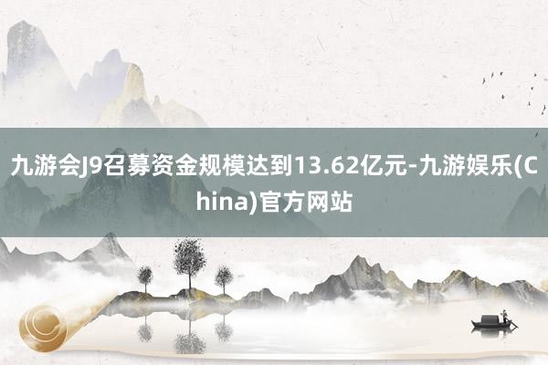 九游会J9召募资金规模达到13.62亿元-九游娱乐(China)官方网站