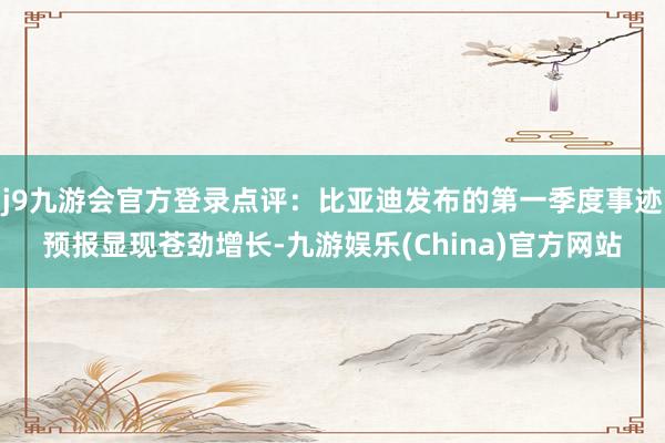 j9九游会官方登录点评：比亚迪发布的第一季度事迹预报显现苍劲增长-九游娱乐(China)官方网站