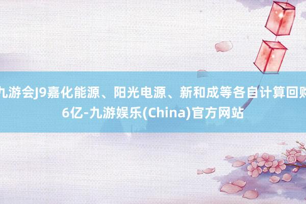 九游会J9嘉化能源、阳光电源、新和成等各自计算回购6亿-九游娱乐(China)官方网站