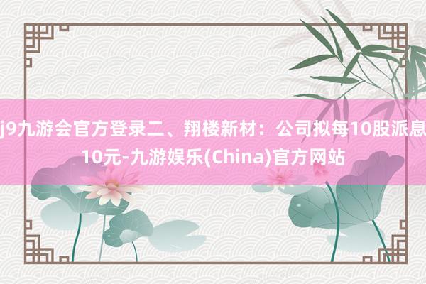 j9九游会官方登录二、翔楼新材：公司拟每10股派息10元-九游娱乐(China)官方网站