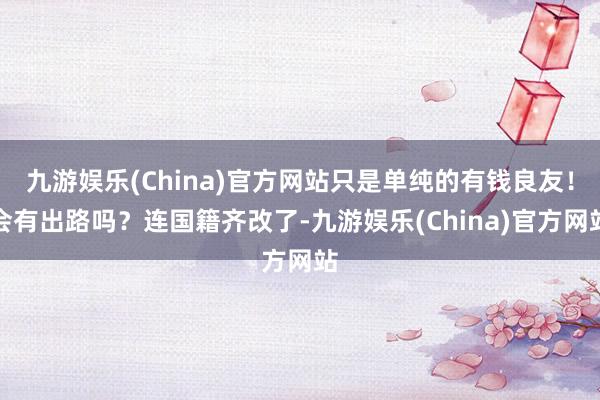 九游娱乐(China)官方网站只是单纯的有钱良友！会有出路吗？连国籍齐改了-九游娱乐(China)官方网站