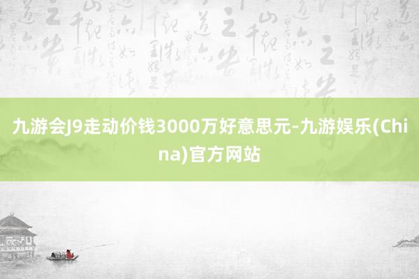 九游会J9走动价钱3000万好意思元-九游娱乐(China)官方网站