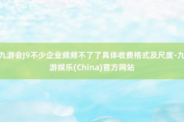九游会J9不少企业频频不了了具体收费格式及尺度-九游娱乐(China)官方网站