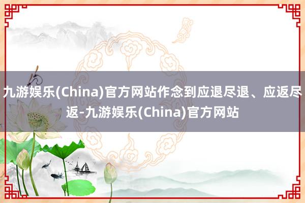 九游娱乐(China)官方网站作念到应退尽退、应返尽返-九游娱乐(China)官方网站