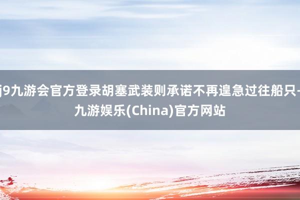 j9九游会官方登录胡塞武装则承诺不再遑急过往船只-九游娱乐(China)官方网站