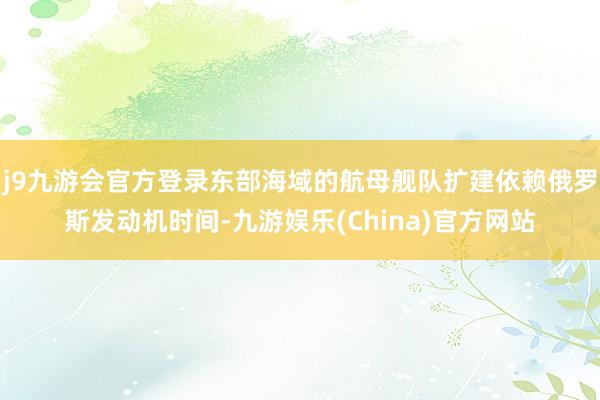 j9九游会官方登录东部海域的航母舰队扩建依赖俄罗斯发动机时间-九游娱乐(China)官方网站