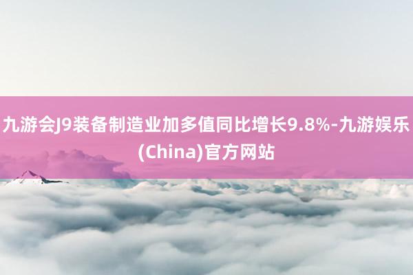 九游会J9装备制造业加多值同比增长9.8%-九游娱乐(China)官方网站