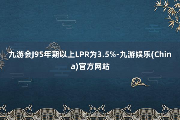 九游会J95年期以上LPR为3.5%-九游娱乐(China)官方网站