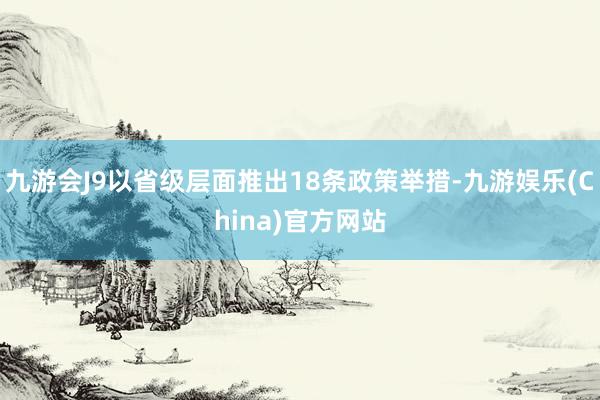 九游会J9以省级层面推出18条政策举措-九游娱乐(China)官方网站