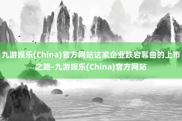 九游娱乐(China)官方网站这家企业跌宕鬈曲的上市之路-九游娱乐(China)官方网站