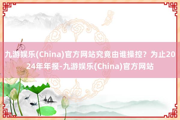 九游娱乐(China)官方网站究竟由谁操控？为止2024年年报-九游娱乐(China)官方网站