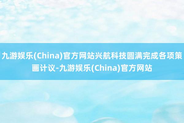 九游娱乐(China)官方网站兴航科技圆满完成各项策画计议-九游娱乐(China)官方网站