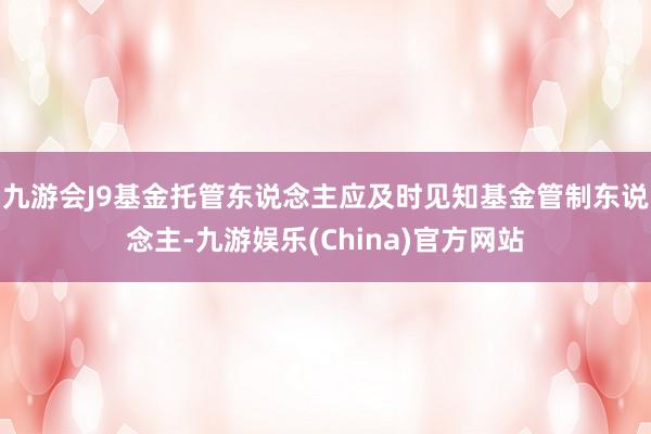 九游会J9基金托管东说念主应及时见知基金管制东说念主-九游娱乐(China)官方网站