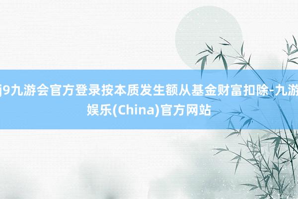 j9九游会官方登录按本质发生额从基金财富扣除-九游娱乐(China)官方网站